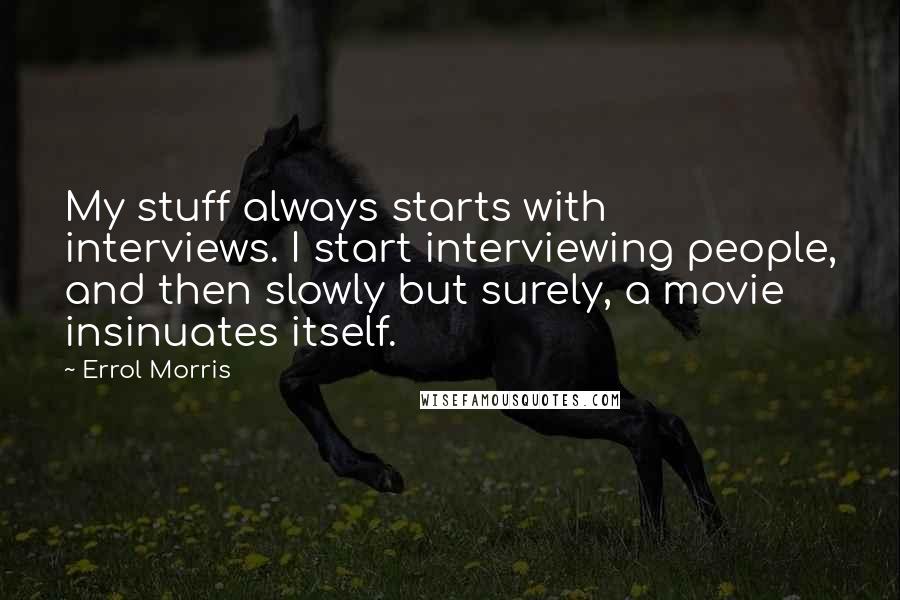 Errol Morris Quotes: My stuff always starts with interviews. I start interviewing people, and then slowly but surely, a movie insinuates itself.