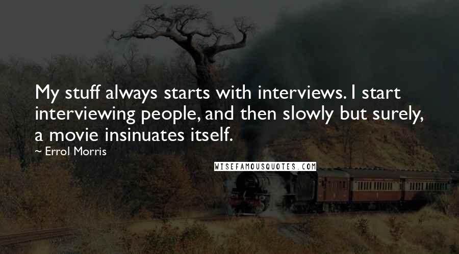 Errol Morris Quotes: My stuff always starts with interviews. I start interviewing people, and then slowly but surely, a movie insinuates itself.