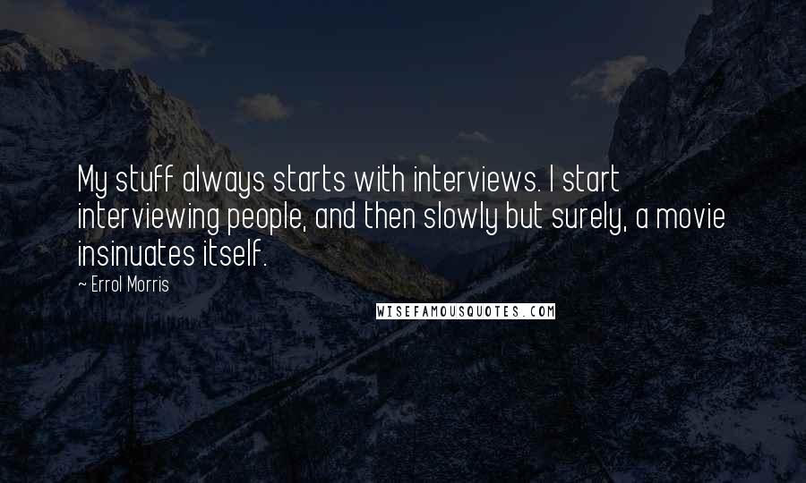 Errol Morris Quotes: My stuff always starts with interviews. I start interviewing people, and then slowly but surely, a movie insinuates itself.