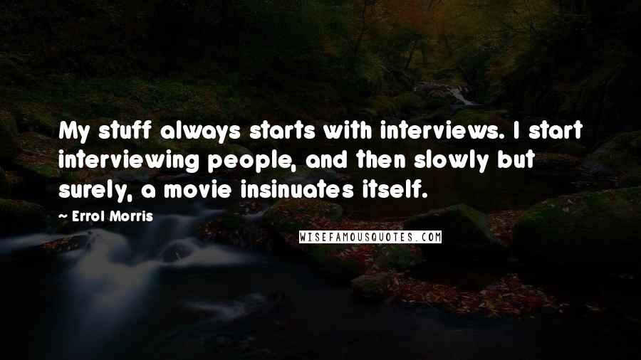 Errol Morris Quotes: My stuff always starts with interviews. I start interviewing people, and then slowly but surely, a movie insinuates itself.