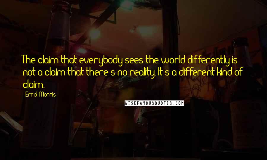 Errol Morris Quotes: The claim that everybody sees the world differently is not a claim that there's no reality. It's a different kind of claim.
