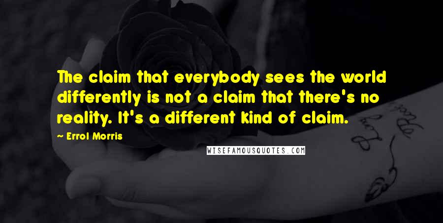 Errol Morris Quotes: The claim that everybody sees the world differently is not a claim that there's no reality. It's a different kind of claim.
