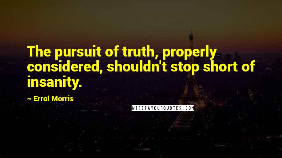 Errol Morris Quotes: The pursuit of truth, properly considered, shouldn't stop short of insanity.