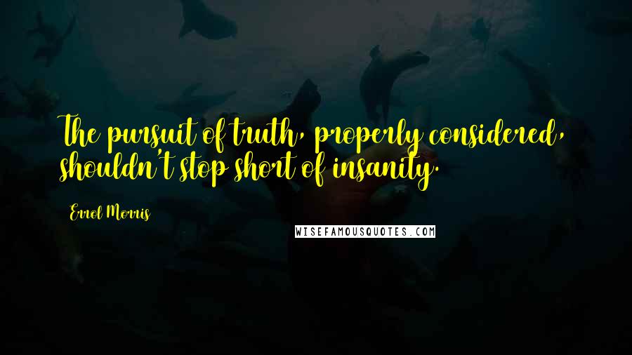 Errol Morris Quotes: The pursuit of truth, properly considered, shouldn't stop short of insanity.