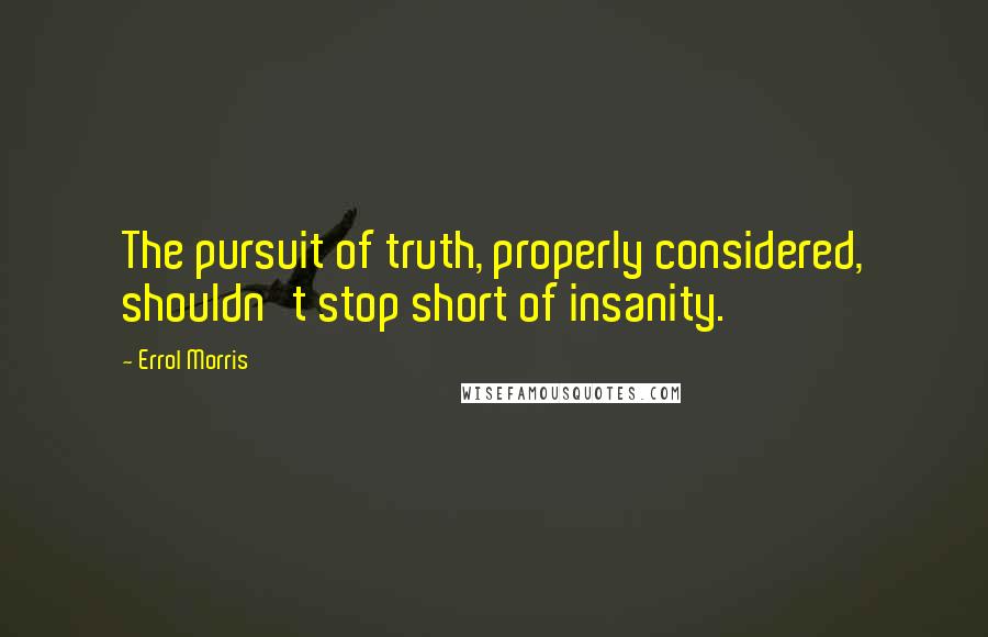 Errol Morris Quotes: The pursuit of truth, properly considered, shouldn't stop short of insanity.