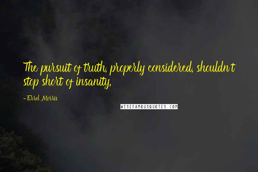 Errol Morris Quotes: The pursuit of truth, properly considered, shouldn't stop short of insanity.