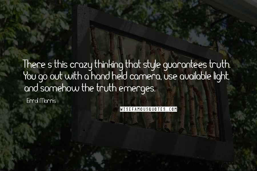 Errol Morris Quotes: There's this crazy thinking that style guarantees truth. You go out with a hand-held camera, use available light, and somehow the truth emerges.