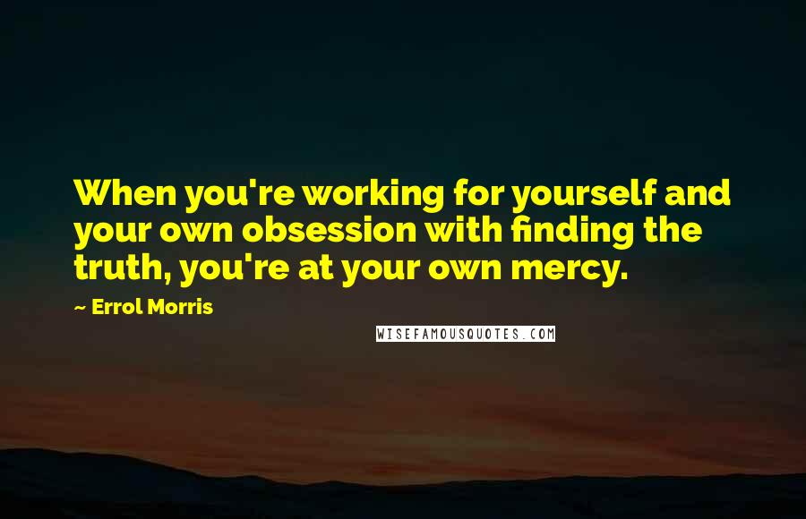 Errol Morris Quotes: When you're working for yourself and your own obsession with finding the truth, you're at your own mercy.