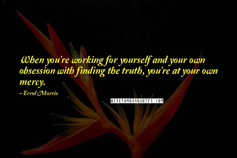 Errol Morris Quotes: When you're working for yourself and your own obsession with finding the truth, you're at your own mercy.