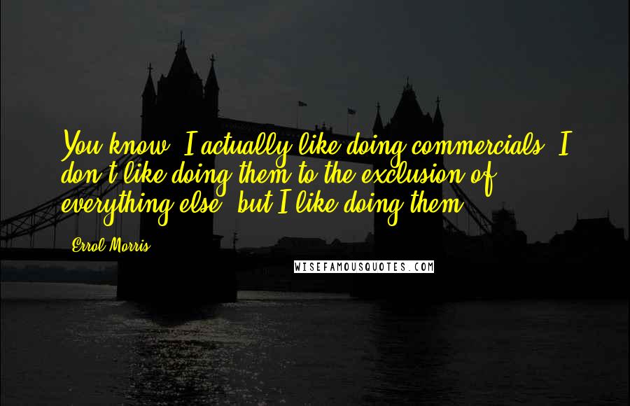 Errol Morris Quotes: You know, I actually like doing commercials. I don't like doing them to the exclusion of everything else, but I like doing them.