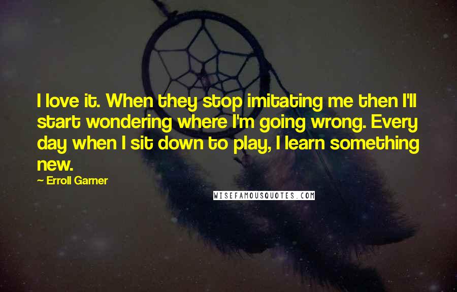Erroll Garner Quotes: I love it. When they stop imitating me then I'll start wondering where I'm going wrong. Every day when I sit down to play, I learn something new.