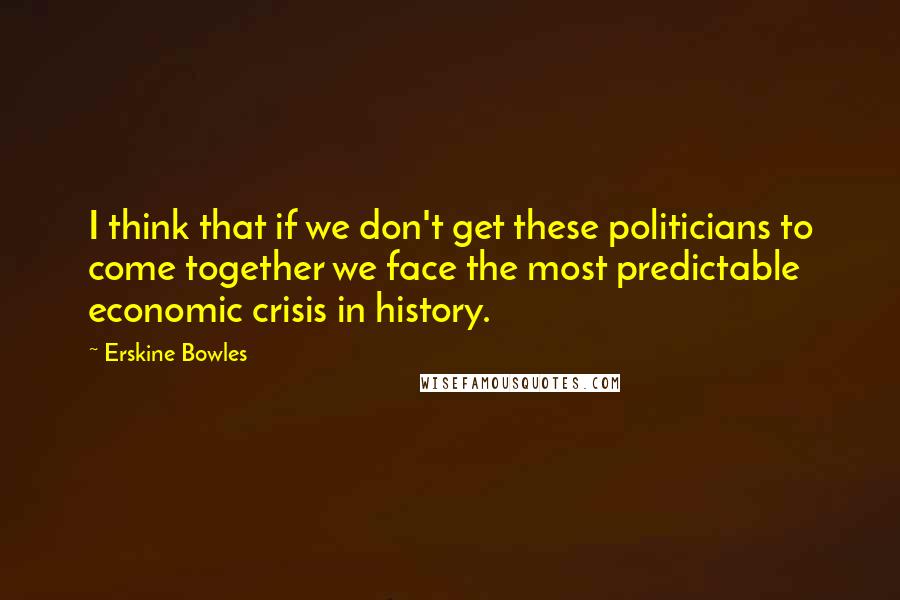 Erskine Bowles Quotes: I think that if we don't get these politicians to come together we face the most predictable economic crisis in history.