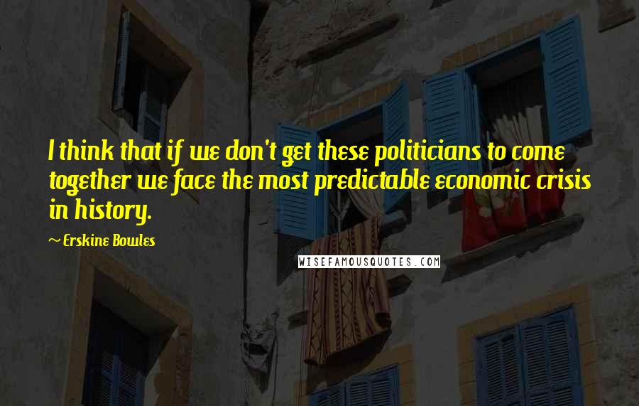 Erskine Bowles Quotes: I think that if we don't get these politicians to come together we face the most predictable economic crisis in history.