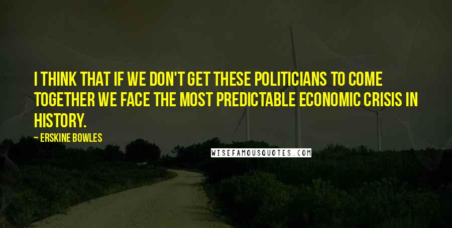 Erskine Bowles Quotes: I think that if we don't get these politicians to come together we face the most predictable economic crisis in history.