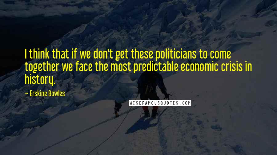 Erskine Bowles Quotes: I think that if we don't get these politicians to come together we face the most predictable economic crisis in history.