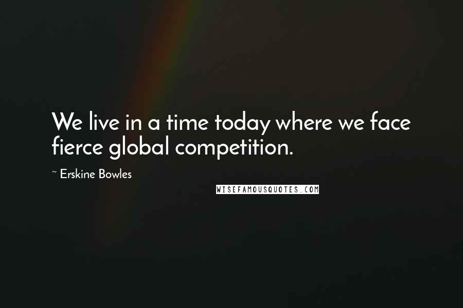 Erskine Bowles Quotes: We live in a time today where we face fierce global competition.