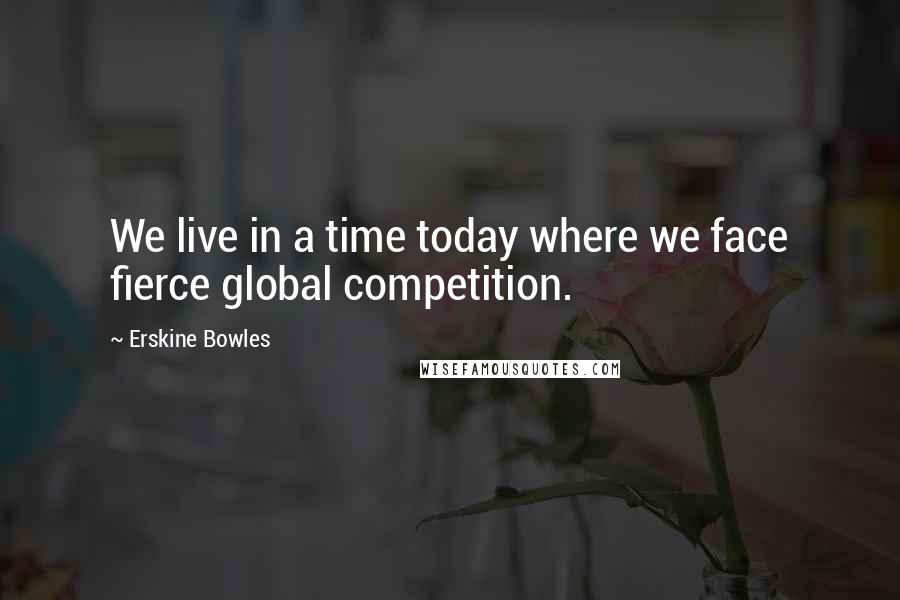 Erskine Bowles Quotes: We live in a time today where we face fierce global competition.