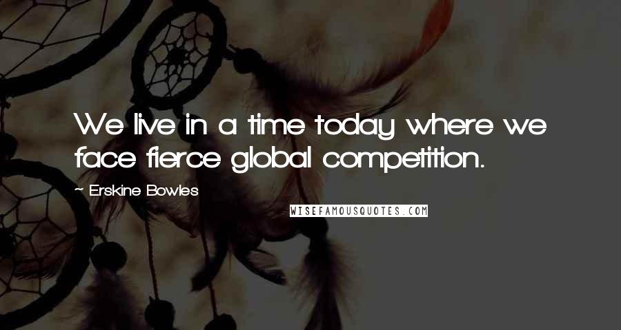 Erskine Bowles Quotes: We live in a time today where we face fierce global competition.