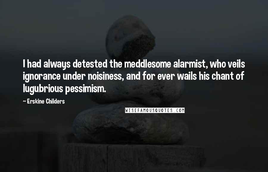 Erskine Childers Quotes: I had always detested the meddlesome alarmist, who veils ignorance under noisiness, and for ever wails his chant of lugubrious pessimism.