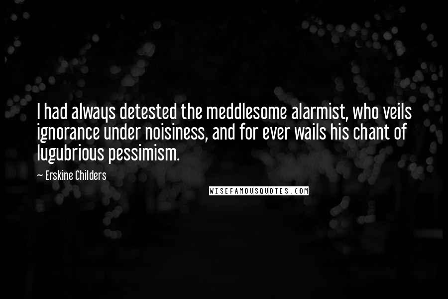 Erskine Childers Quotes: I had always detested the meddlesome alarmist, who veils ignorance under noisiness, and for ever wails his chant of lugubrious pessimism.