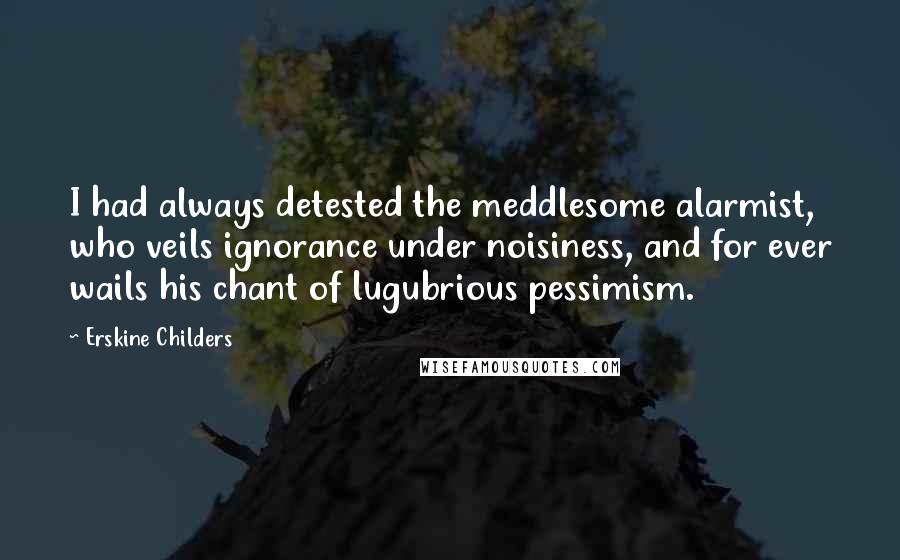 Erskine Childers Quotes: I had always detested the meddlesome alarmist, who veils ignorance under noisiness, and for ever wails his chant of lugubrious pessimism.