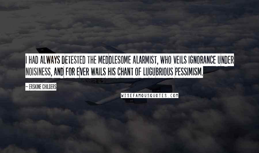 Erskine Childers Quotes: I had always detested the meddlesome alarmist, who veils ignorance under noisiness, and for ever wails his chant of lugubrious pessimism.