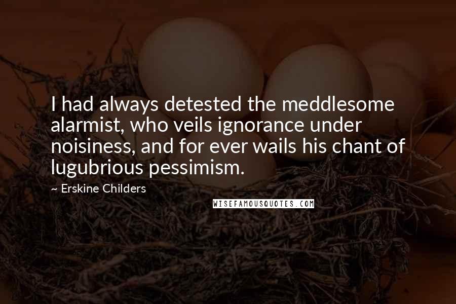 Erskine Childers Quotes: I had always detested the meddlesome alarmist, who veils ignorance under noisiness, and for ever wails his chant of lugubrious pessimism.