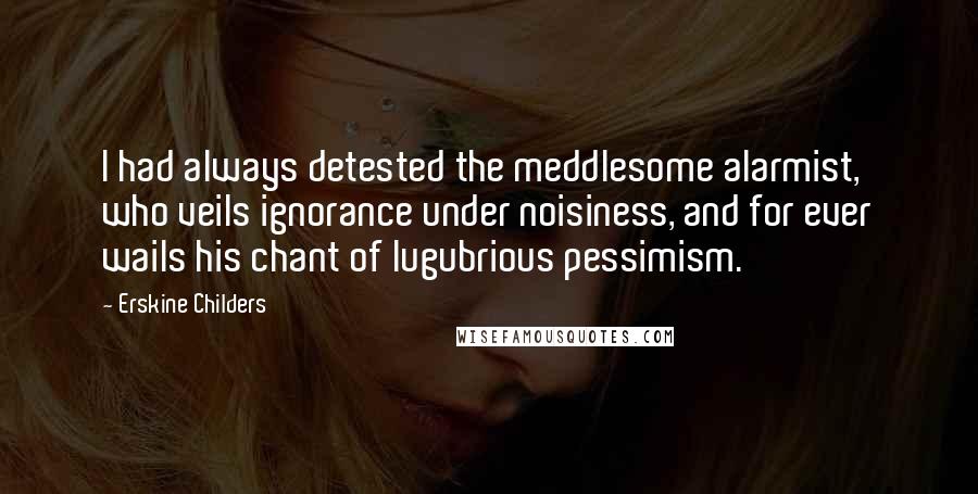 Erskine Childers Quotes: I had always detested the meddlesome alarmist, who veils ignorance under noisiness, and for ever wails his chant of lugubrious pessimism.