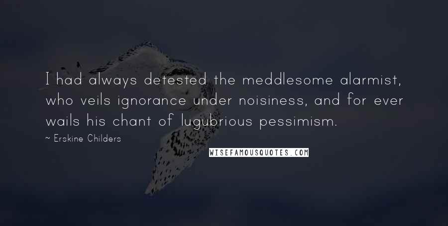 Erskine Childers Quotes: I had always detested the meddlesome alarmist, who veils ignorance under noisiness, and for ever wails his chant of lugubrious pessimism.