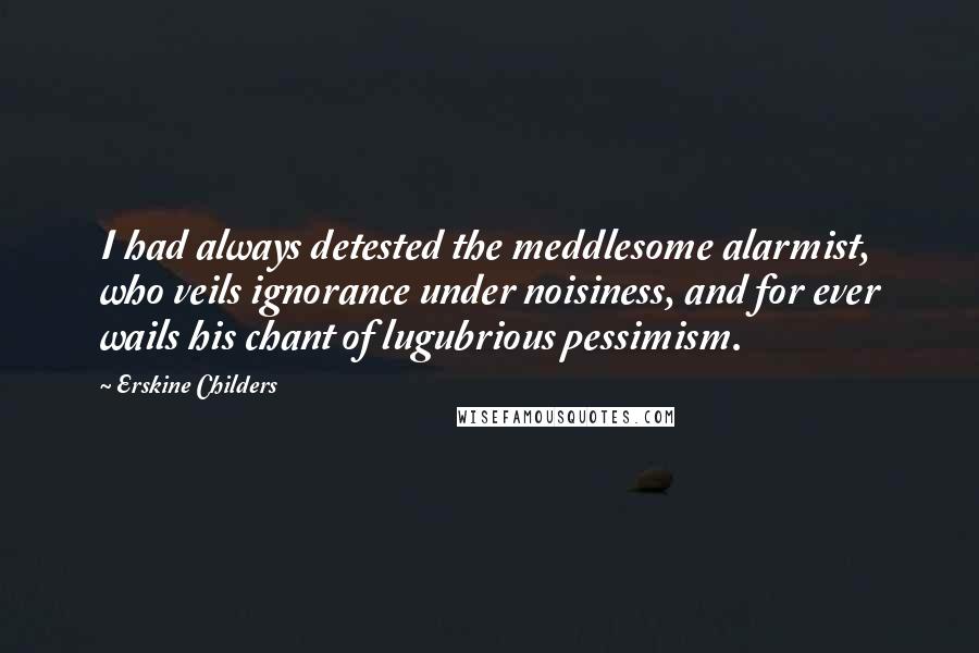 Erskine Childers Quotes: I had always detested the meddlesome alarmist, who veils ignorance under noisiness, and for ever wails his chant of lugubrious pessimism.