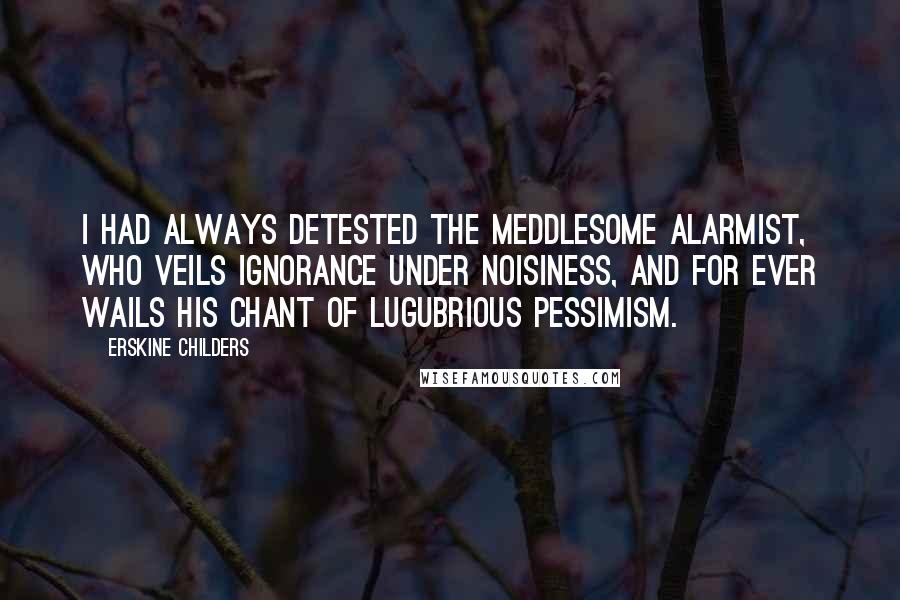 Erskine Childers Quotes: I had always detested the meddlesome alarmist, who veils ignorance under noisiness, and for ever wails his chant of lugubrious pessimism.