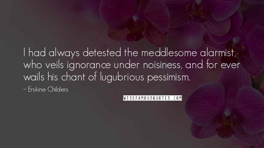 Erskine Childers Quotes: I had always detested the meddlesome alarmist, who veils ignorance under noisiness, and for ever wails his chant of lugubrious pessimism.
