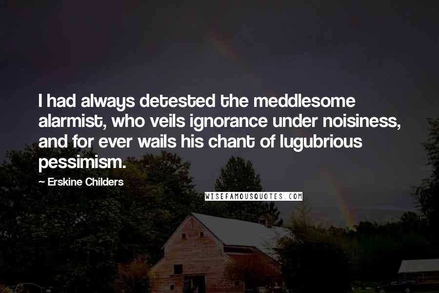 Erskine Childers Quotes: I had always detested the meddlesome alarmist, who veils ignorance under noisiness, and for ever wails his chant of lugubrious pessimism.