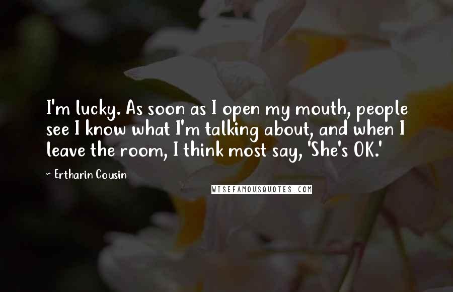 Ertharin Cousin Quotes: I'm lucky. As soon as I open my mouth, people see I know what I'm talking about, and when I leave the room, I think most say, 'She's OK.'