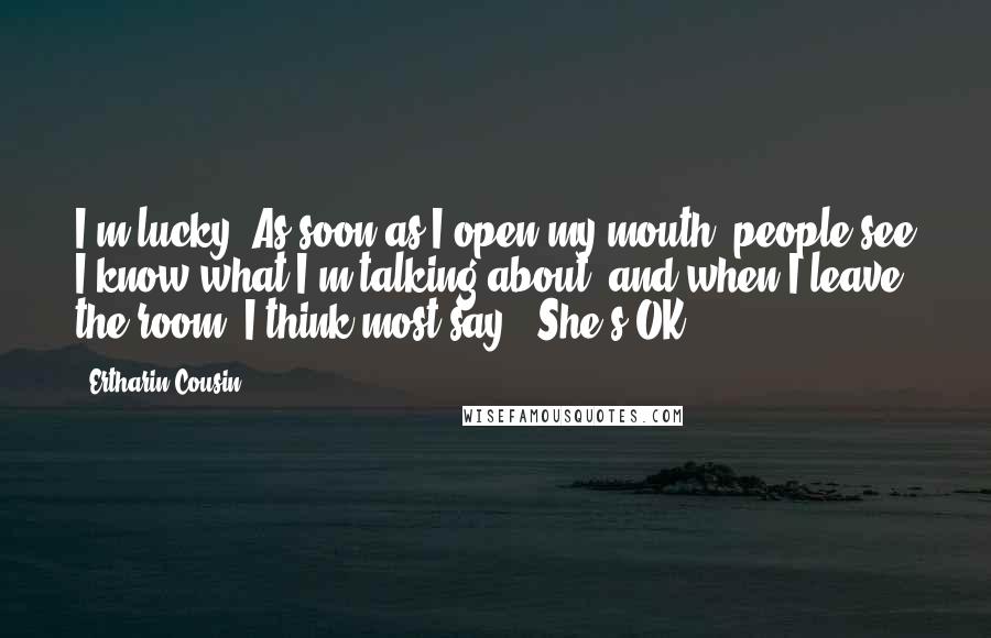 Ertharin Cousin Quotes: I'm lucky. As soon as I open my mouth, people see I know what I'm talking about, and when I leave the room, I think most say, 'She's OK.'