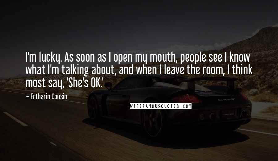 Ertharin Cousin Quotes: I'm lucky. As soon as I open my mouth, people see I know what I'm talking about, and when I leave the room, I think most say, 'She's OK.'