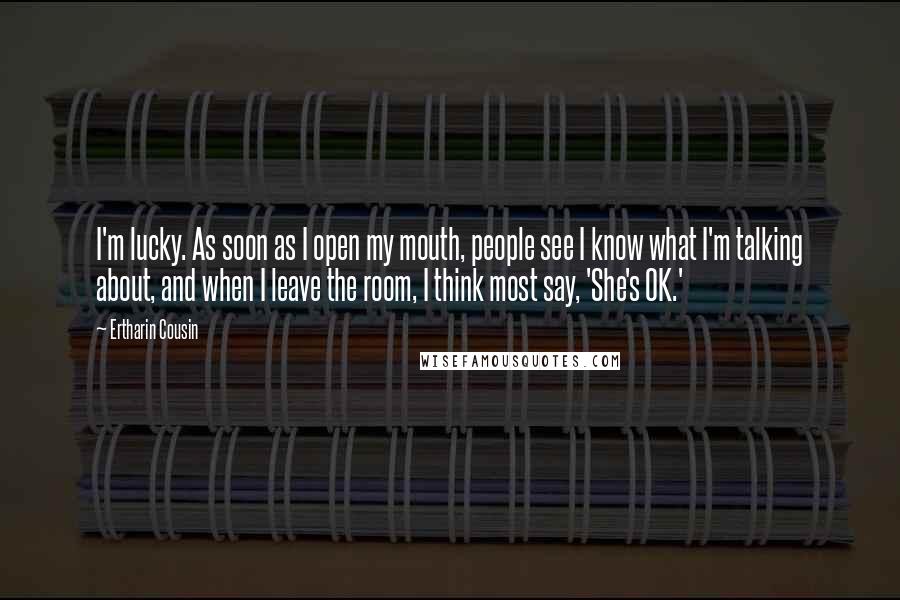 Ertharin Cousin Quotes: I'm lucky. As soon as I open my mouth, people see I know what I'm talking about, and when I leave the room, I think most say, 'She's OK.'