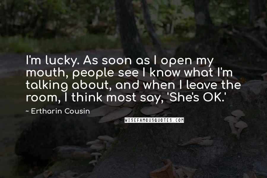 Ertharin Cousin Quotes: I'm lucky. As soon as I open my mouth, people see I know what I'm talking about, and when I leave the room, I think most say, 'She's OK.'