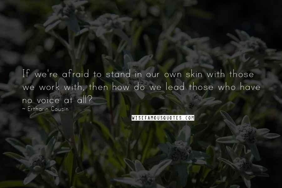 Ertharin Cousin Quotes: If we're afraid to stand in our own skin with those we work with, then how do we lead those who have no voice at all?