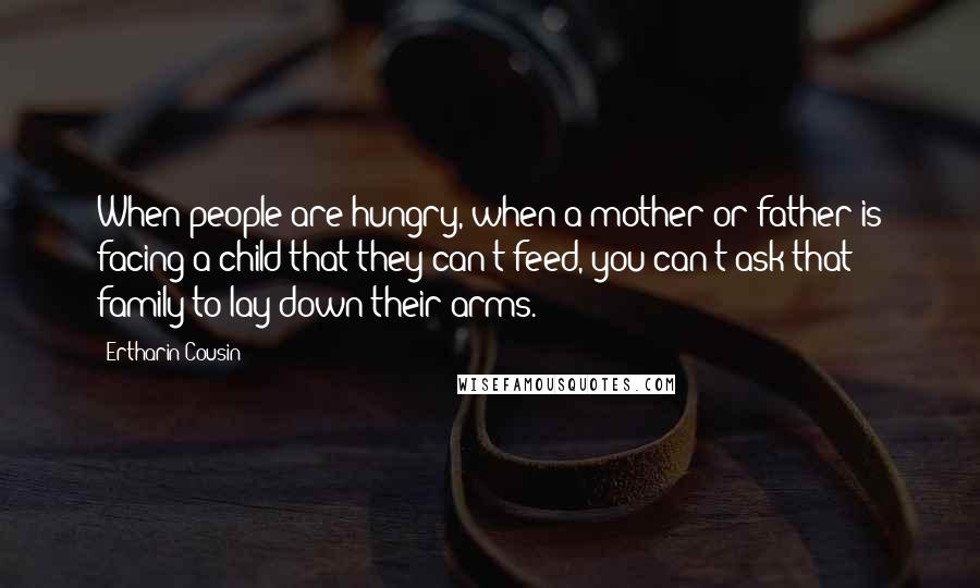 Ertharin Cousin Quotes: When people are hungry, when a mother or father is facing a child that they can't feed, you can't ask that family to lay down their arms.