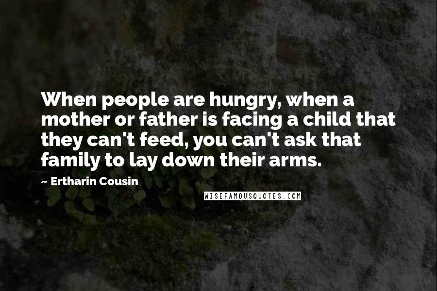 Ertharin Cousin Quotes: When people are hungry, when a mother or father is facing a child that they can't feed, you can't ask that family to lay down their arms.