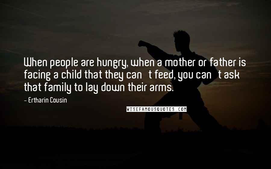 Ertharin Cousin Quotes: When people are hungry, when a mother or father is facing a child that they can't feed, you can't ask that family to lay down their arms.