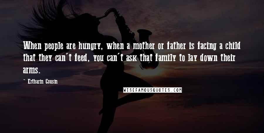 Ertharin Cousin Quotes: When people are hungry, when a mother or father is facing a child that they can't feed, you can't ask that family to lay down their arms.