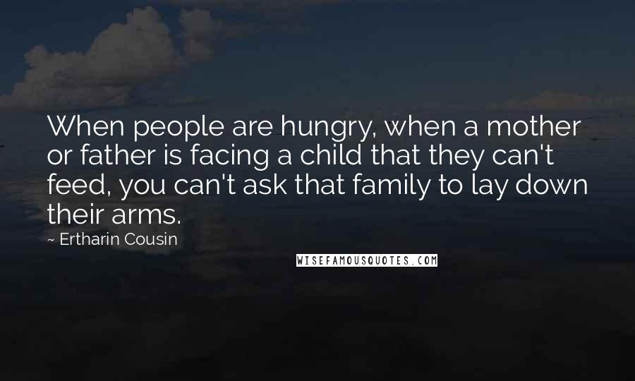 Ertharin Cousin Quotes: When people are hungry, when a mother or father is facing a child that they can't feed, you can't ask that family to lay down their arms.