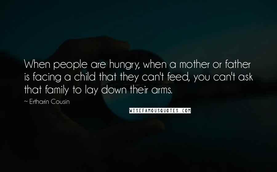 Ertharin Cousin Quotes: When people are hungry, when a mother or father is facing a child that they can't feed, you can't ask that family to lay down their arms.