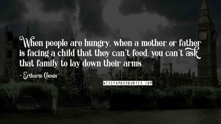 Ertharin Cousin Quotes: When people are hungry, when a mother or father is facing a child that they can't feed, you can't ask that family to lay down their arms.