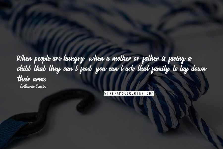 Ertharin Cousin Quotes: When people are hungry, when a mother or father is facing a child that they can't feed, you can't ask that family to lay down their arms.