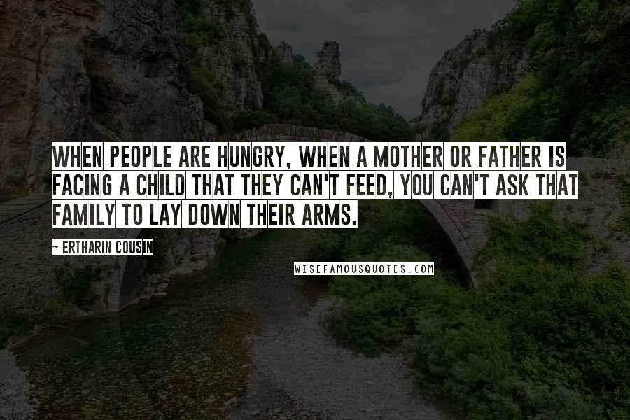 Ertharin Cousin Quotes: When people are hungry, when a mother or father is facing a child that they can't feed, you can't ask that family to lay down their arms.