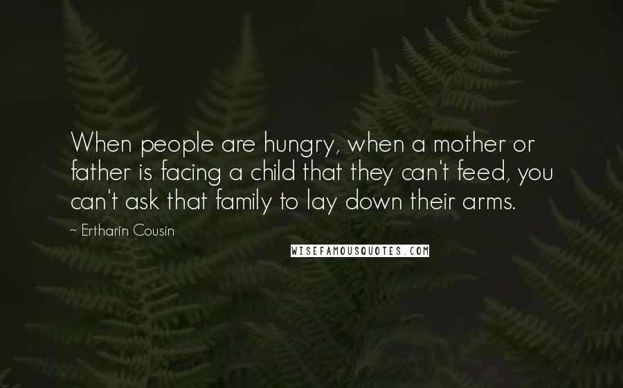 Ertharin Cousin Quotes: When people are hungry, when a mother or father is facing a child that they can't feed, you can't ask that family to lay down their arms.