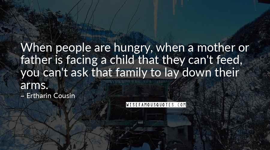 Ertharin Cousin Quotes: When people are hungry, when a mother or father is facing a child that they can't feed, you can't ask that family to lay down their arms.